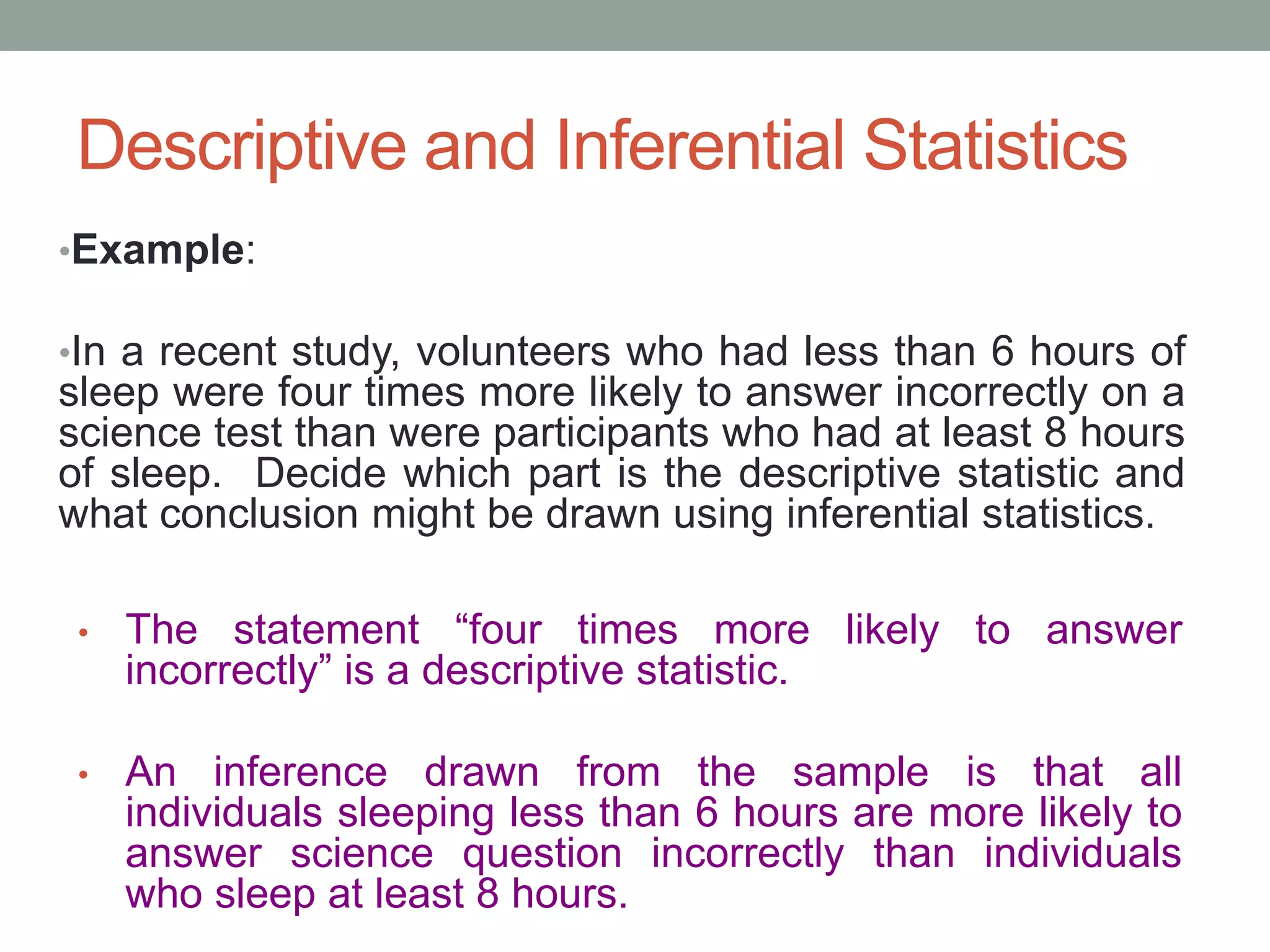 Descriptive and Inferential Statistics
•Example:
•In a recent study, volunteers who had less than 6 hours of
sleep were four times more likely to answer incorrectly on a
science test than were participants who had at least 8 hours
of sleep. Decide which part is the descriptive statistic and
what conclusion might be drawn using inferential statistics.
• The statement “four times more likely to answer
incorrectly” is a descriptive statistic.
• An inference drawn from the sample is that all
individuals sleeping less than 6 hours are more likely to
answer science question incorrectly than individuals
who sleep at least 8 hours.
 