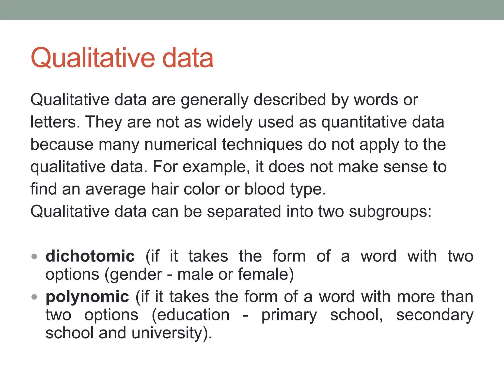 Qualitative data
Qualitative data are generally described by words or
letters. They are not as widely used as quantitative data
because many numerical techniques do not apply to the
qualitative data. For example, it does not make sense to
find an average hair color or blood type.
Qualitative data can be separated into two subgroups:
 dichotomic (if it takes the form of a word with two
options (gender - male or female)
 polynomic (if it takes the form of a word with more than
two options (education - primary school, secondary
school and university).
 