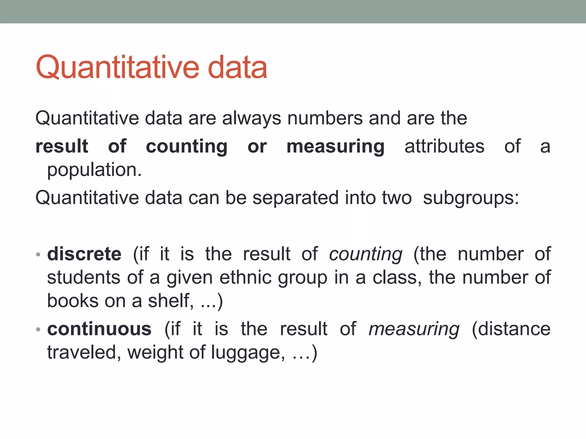 Quantitative data
Quantitative data are always numbers and are the
result of counting or measuring attributes of a
population.
Quantitative data can be separated into two subgroups:
• discrete (if it is the result of counting (the number of
students of a given ethnic group in a class, the number of
books on a shelf, ...)
• continuous (if it is the result of measuring (distance
traveled, weight of luggage, …)
 