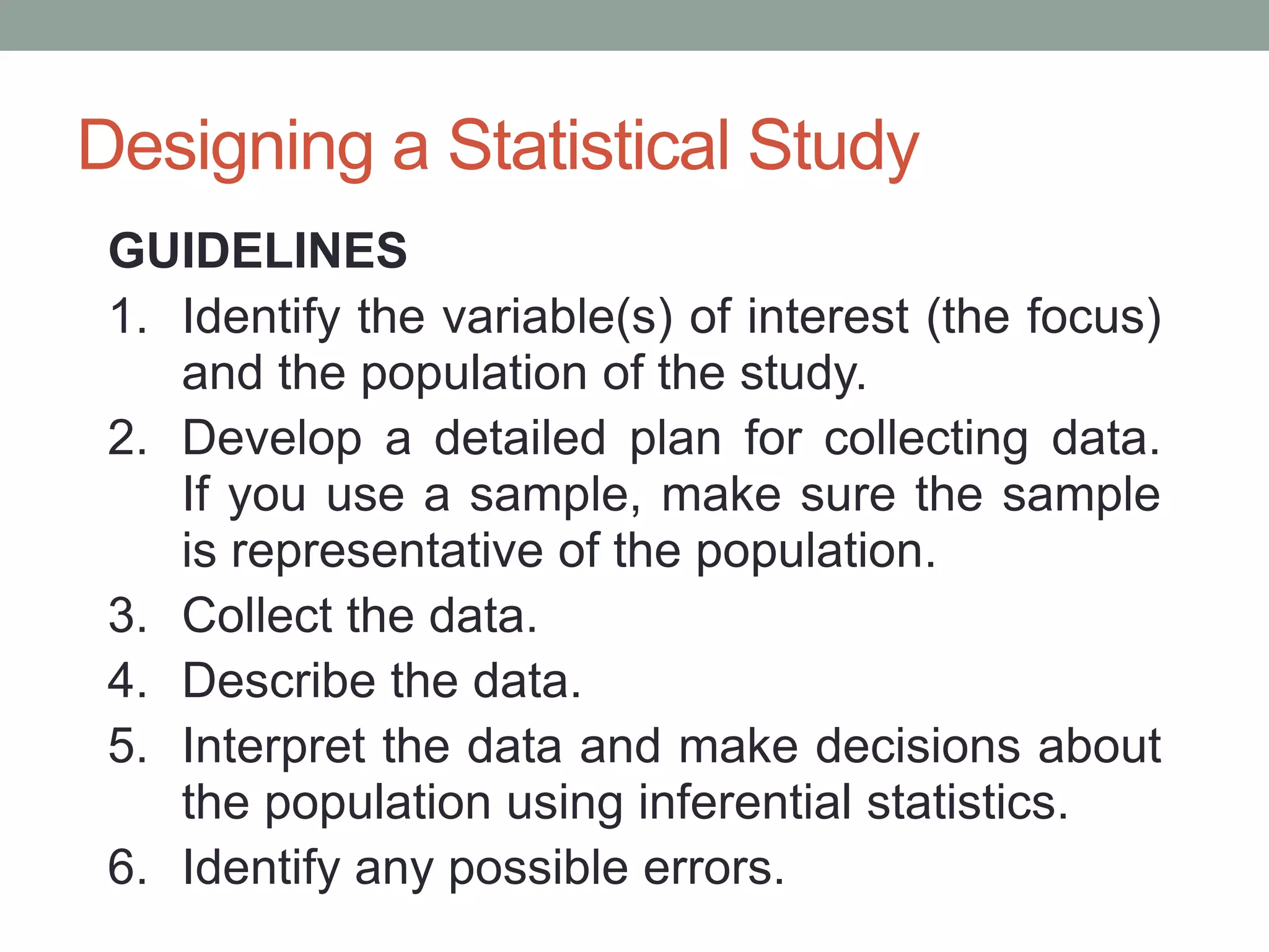 Designing a Statistical Study
GUIDELINES
1. Identify the variable(s) of interest (the focus)
and the population of the study.
2. Develop a detailed plan for collecting data.
If you use a sample, make sure the sample
is representative of the population.
3. Collect the data.
4. Describe the data.
5. Interpret the data and make decisions about
the population using inferential statistics.
6. Identify any possible errors.
 