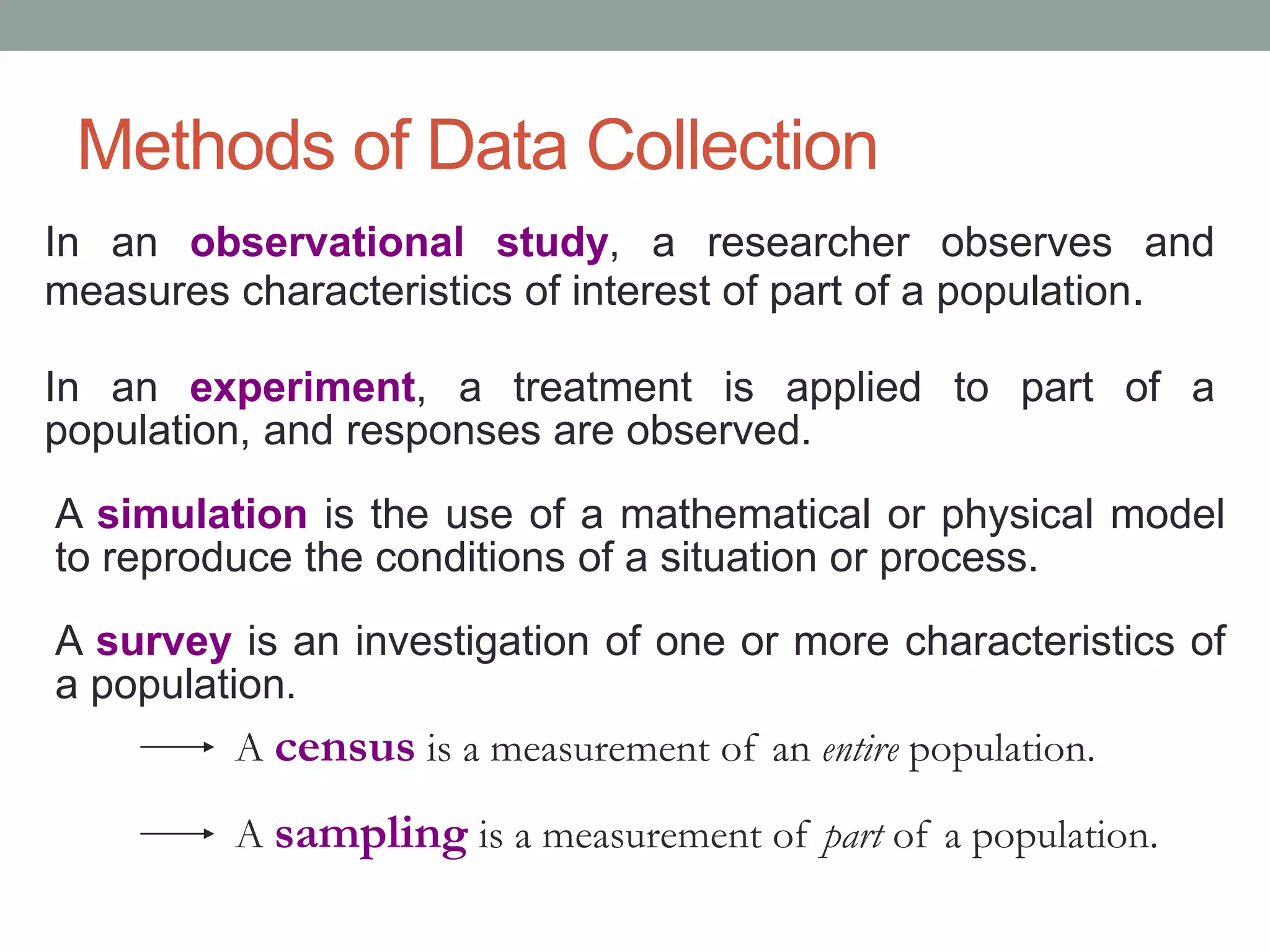 Methods of Data Collection
In an observational study, a researcher observes and
measures characteristics of interest of part of a population.
In an experiment, a treatment is applied to part of a
population, and responses are observed.
A simulation is the use of a mathematical or physical model
to reproduce the conditions of a situation or process.
A survey is an investigation of one or more characteristics of
a population.
A census is a measurement of an entire population.
A sampling is a measurement of part of a population.
 
