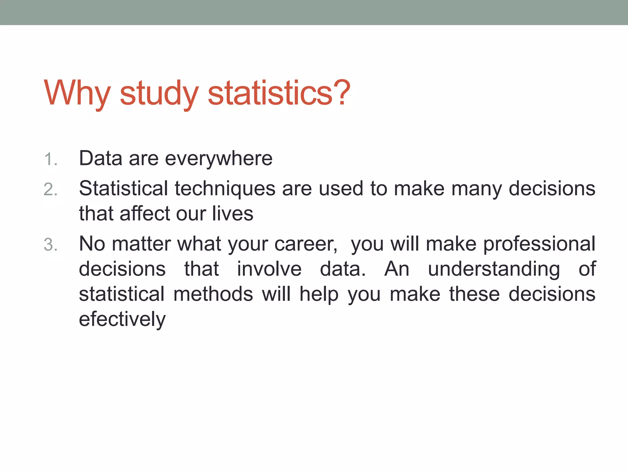 Why study statistics?
1. Data are everywhere
2. Statistical techniques are used to make many decisions
that affect our lives
3. No matter what your career, you will make professional
decisions that involve data. An understanding of
statistical methods will help you make these decisions
efectively
 