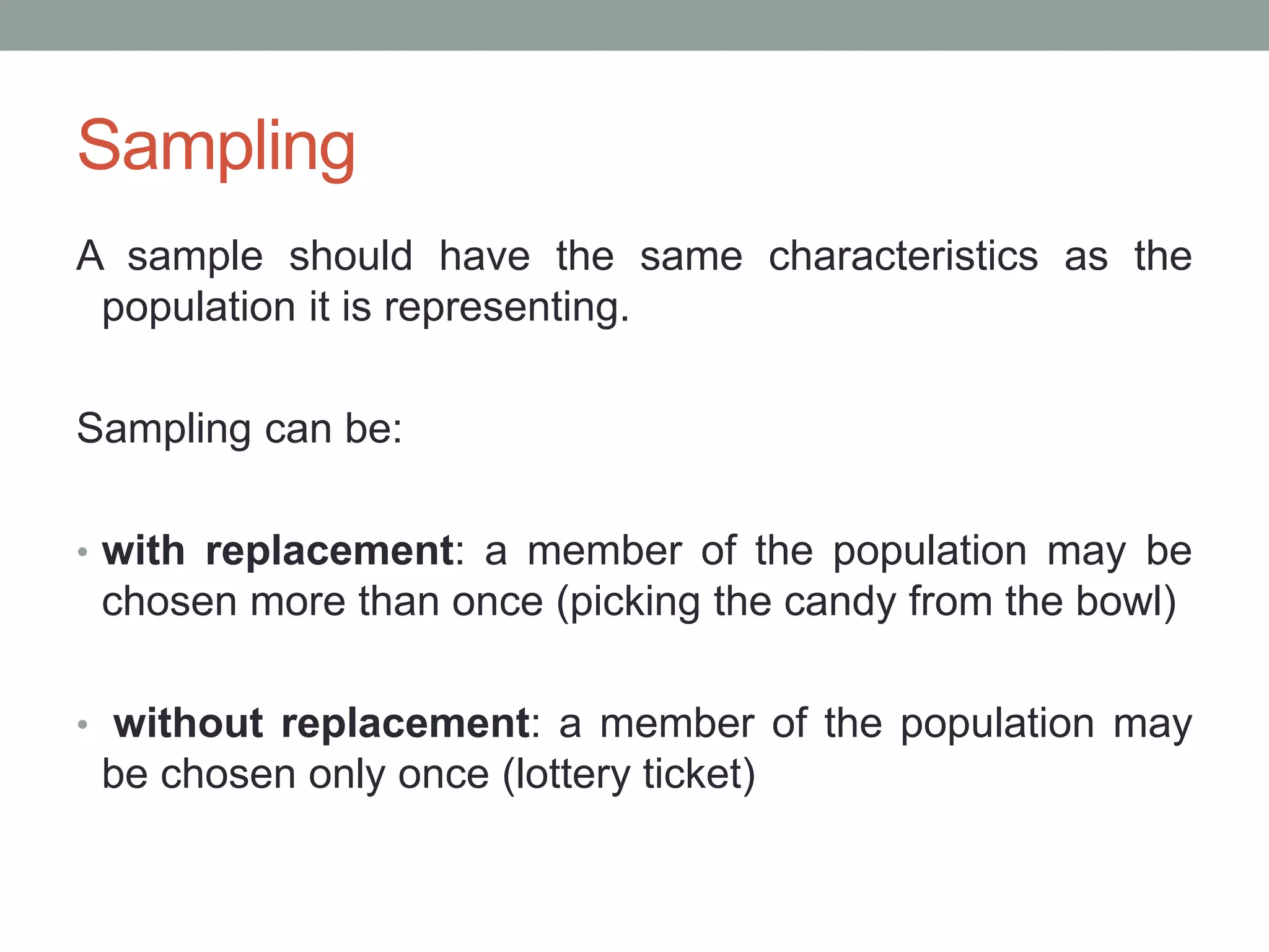 Sampling
A sample should have the same characteristics as the
population it is representing.
Sampling can be:
• with replacement: a member of the population may be
chosen more than once (picking the candy from the bowl)
• without replacement: a member of the population may
be chosen only once (lottery ticket)
 