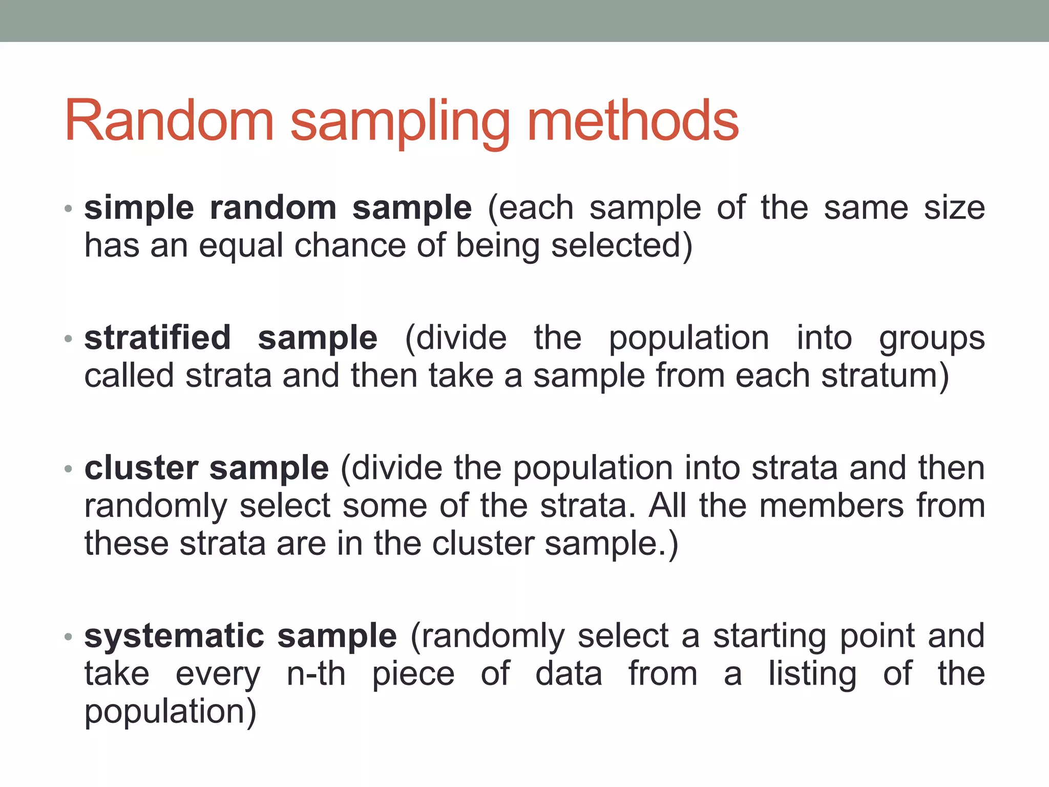 Random sampling methods
• simple random sample (each sample of the same size
has an equal chance of being selected)
• stratified sample (divide the population into groups
called strata and then take a sample from each stratum)
• cluster sample (divide the population into strata and then
randomly select some of the strata. All the members from
these strata are in the cluster sample.)
• systematic sample (randomly select a starting point and
take every n-th piece of data from a listing of the
population)
 