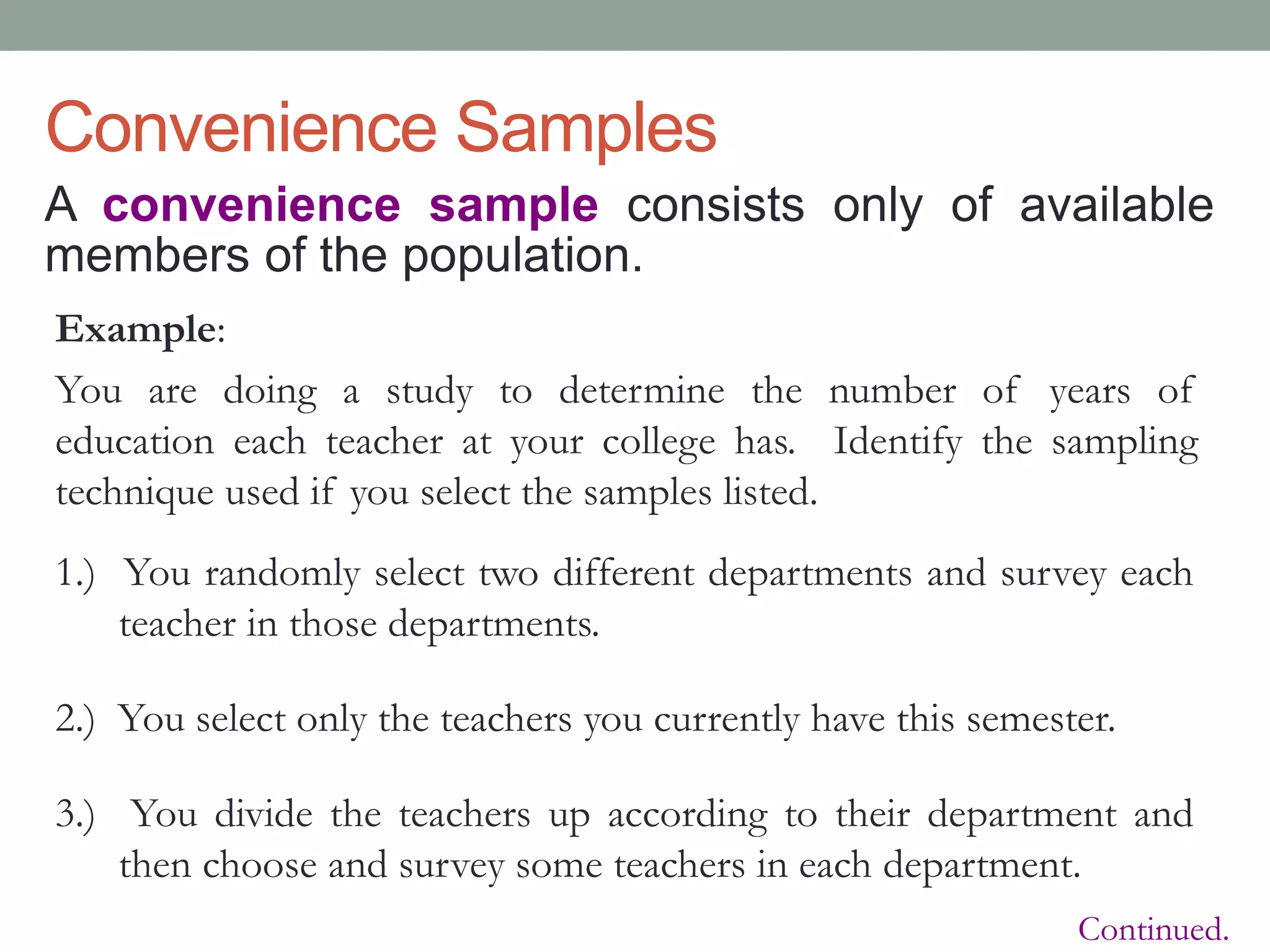 Convenience Samples
A convenience sample consists only of available
members of the population.
Example:
You are doing a study to determine the number of years of
education each teacher at your college has. Identify the sampling
technique used if you select the samples listed.
1.) You randomly select two different departments and survey each
teacher in those departments.
2.) You select only the teachers you currently have this semester.
3.) You divide the teachers up according to their department and
then choose and survey some teachers in each department.
Continued.
 