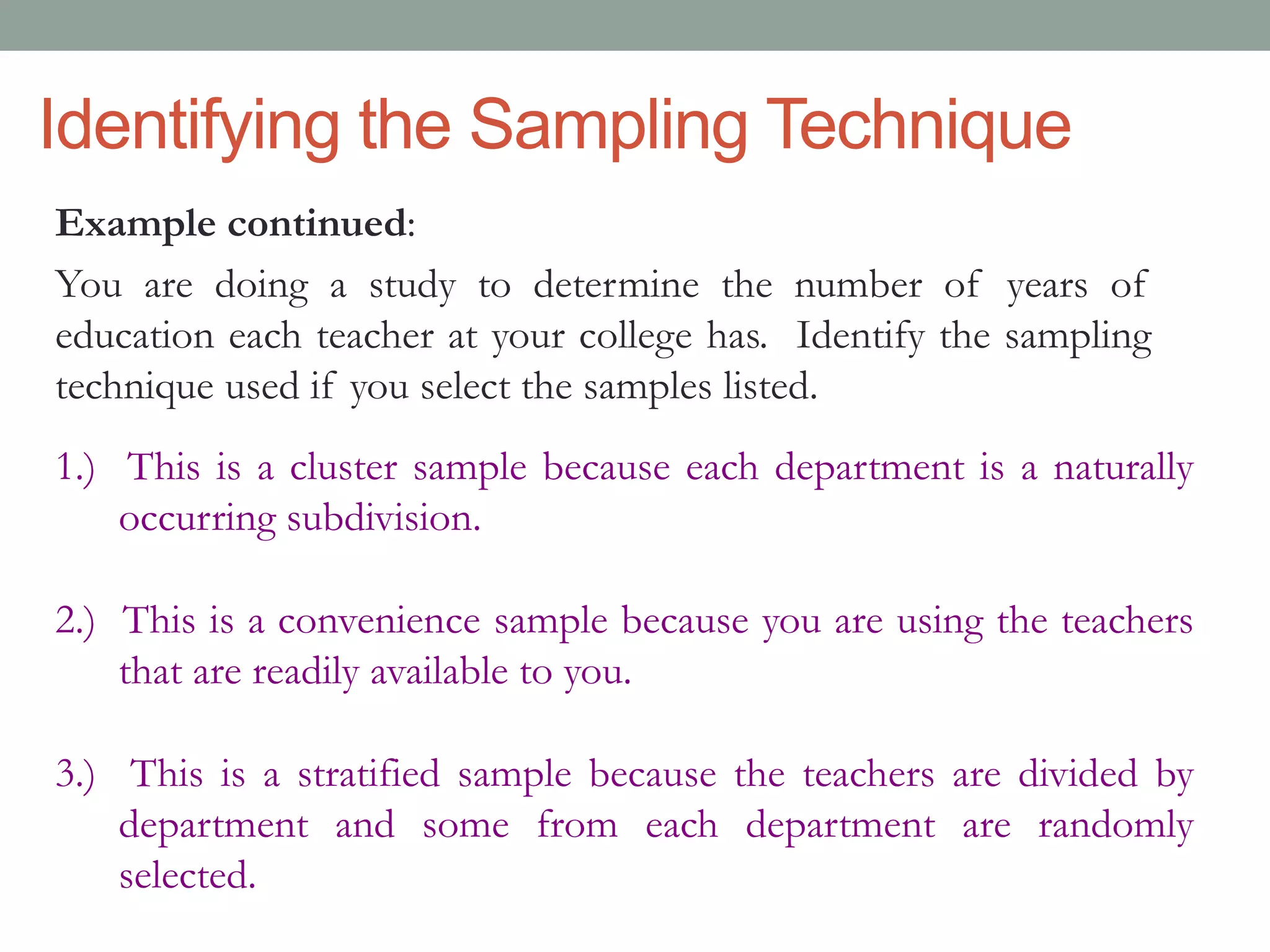Identifying the Sampling Technique
Example continued:
You are doing a study to determine the number of years of
education each teacher at your college has. Identify the sampling
technique used if you select the samples listed.
1.) This is a cluster sample because each department is a naturally
occurring subdivision.
2.) This is a convenience sample because you are using the teachers
that are readily available to you.
3.) This is a stratified sample because the teachers are divided by
department and some from each department are randomly
selected.
 