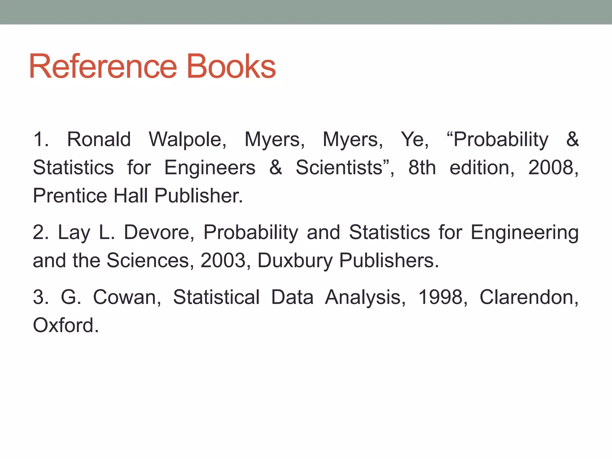 Reference Books
1. Ronald Walpole, Myers, Myers, Ye, “Probability &
Statistics for Engineers & Scientists”, 8th edition, 2008,
Prentice Hall Publisher.
2. Lay L. Devore, Probability and Statistics for Engineering
and the Sciences, 2003, Duxbury Publishers.
3. G. Cowan, Statistical Data Analysis, 1998, Clarendon,
Oxford.
 