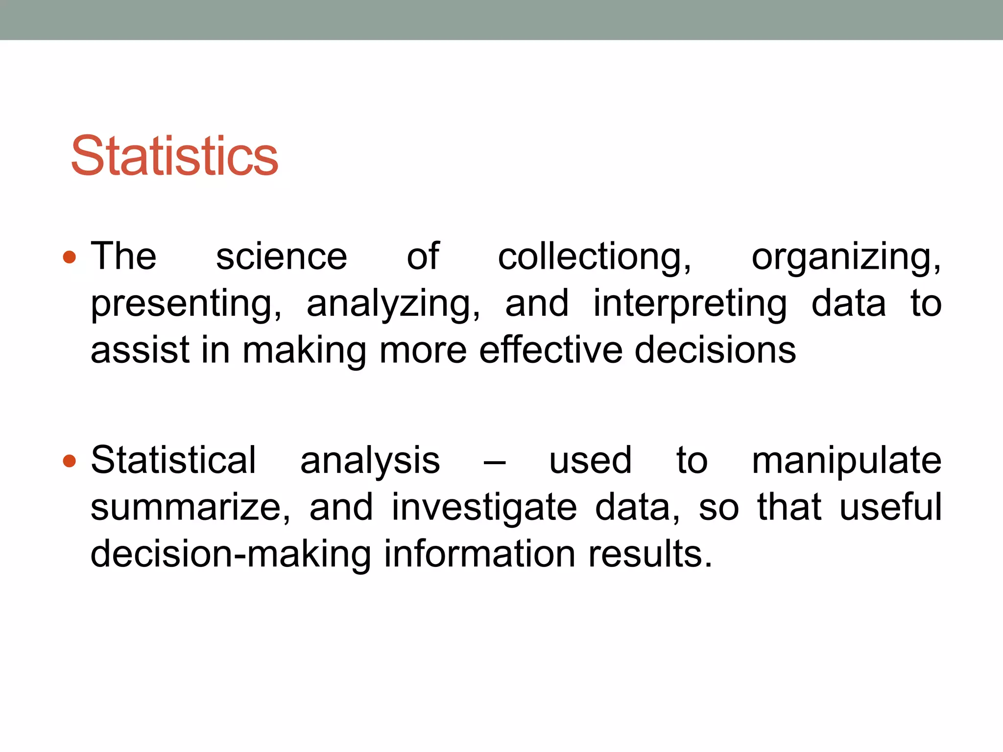 Statistics
 The science of collectiong, organizing,
presenting, analyzing, and interpreting data to
assist in making more effective decisions
 Statistical analysis – used to manipulate
summarize, and investigate data, so that useful
decision-making information results.
 