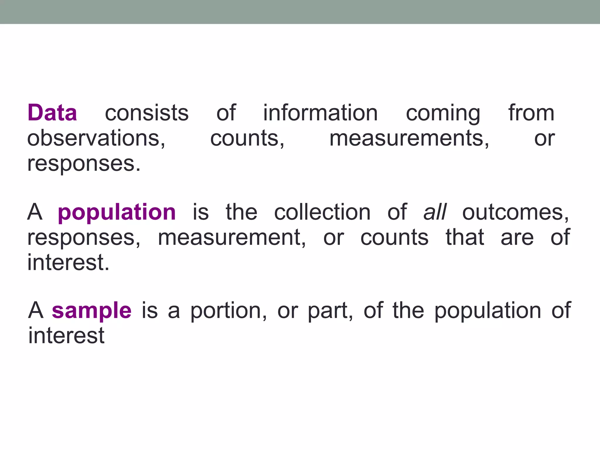 Data consists of information coming from
observations, counts, measurements, or
responses.
A population is the collection of all outcomes,
responses, measurement, or counts that are of
interest.
A sample is a portion, or part, of the population of
interest
 