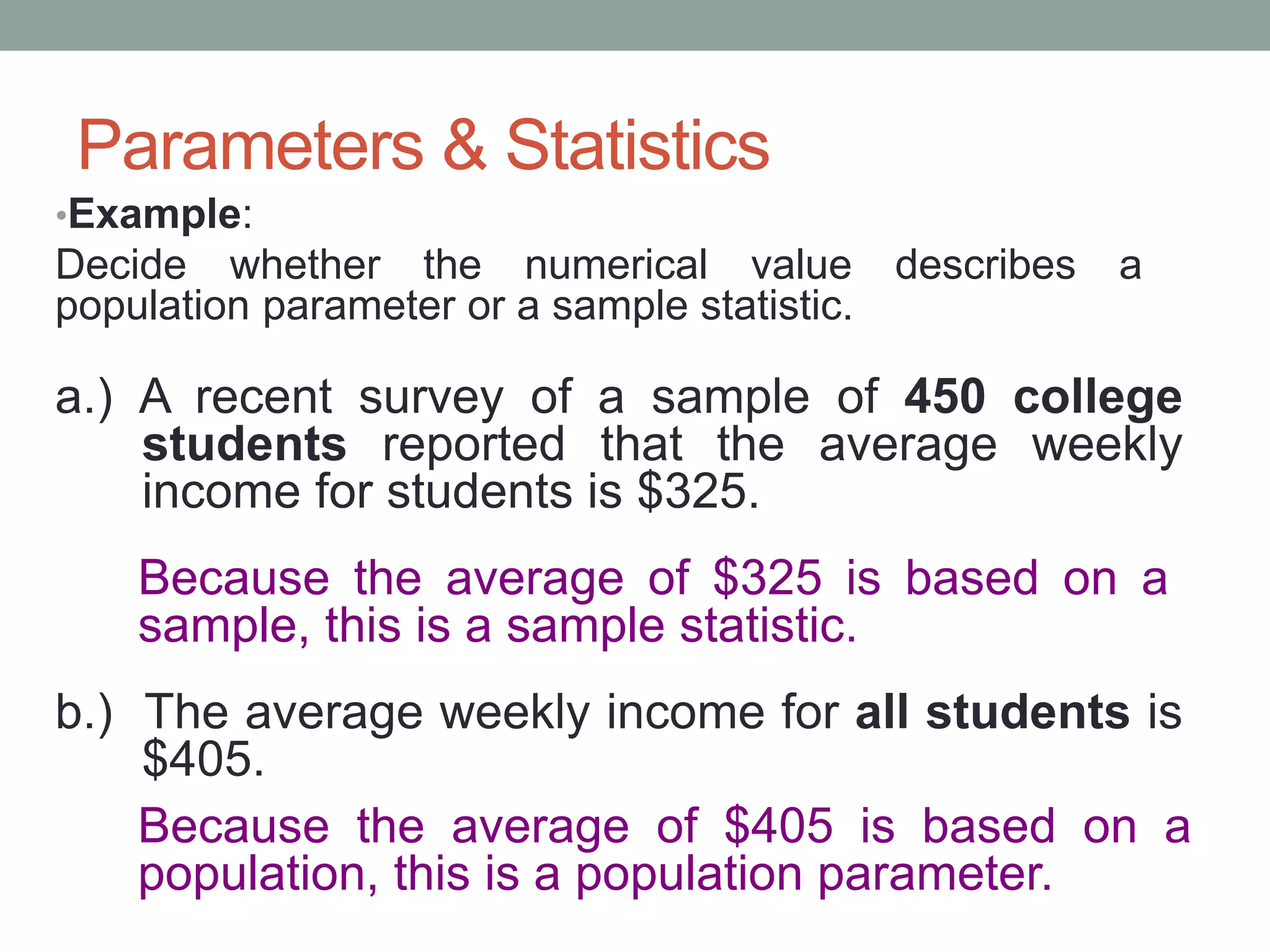 Parameters & Statistics
•Example:
Decide whether the numerical value describes a
population parameter or a sample statistic.
a.) A recent survey of a sample of 450 college
students reported that the average weekly
income for students is $325.
Because the average of $325 is based on a
sample, this is a sample statistic.
b.) The average weekly income for all students is
$405.
Because the average of $405 is based on a
population, this is a population parameter.
 