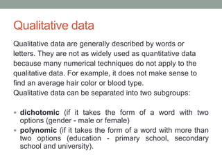 Qualitative data
Qualitative data are generally described by words or
letters. They are not as widely used as quantitative data
because many numerical techniques do not apply to the
qualitative data. For example, it does not make sense to
find an average hair color or blood type.
Qualitative data can be separated into two subgroups:
 dichotomic (if it takes the form of a word with two
options (gender - male or female)
 polynomic (if it takes the form of a word with more than
two options (education - primary school, secondary
school and university).
 