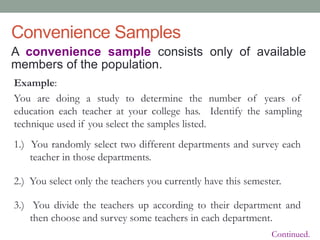 Convenience Samples
A convenience sample consists only of available
members of the population.
Example:
You are doing a study to determine the number of years of
education each teacher at your college has. Identify the sampling
technique used if you select the samples listed.
1.) You randomly select two different departments and survey each
teacher in those departments.
2.) You select only the teachers you currently have this semester.
3.) You divide the teachers up according to their department and
then choose and survey some teachers in each department.
Continued.
 