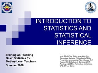 Note: Most of the Slides were taken from
Elementary Statistics: A Handbook of Slide
Presentation prepared by Z.V.J. Albacea, C.E.
Reano, R.V. Collado, L.N. Comia and N.A.
Tandang in 2005 for the Institute of Statistics,
CAS, UP Los Banos
Training on Teaching
Basic Statistics for
Tertiary Level Teachers
Summer 2008
INTRODUCTION TO
STATISTICS AND
STATISTICAL
INFERENCE
 
