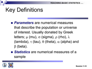 Session 1.14
TEACHING BASIC STATISTICS ….
Key Definitions
 Parameters are numerical measures
that describe the population or universe
of interest. Usually donated by Greek
letters;  (mu),  (sigma),  (rho), 
(lambda),  (tau),  (theta),  (alpha) and
 (beta).
 Statistics are numerical measures of a
sample
 