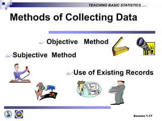 Session 1.17
TEACHING BASIC STATISTICS ….
Methods of Collecting Data
 Objective Method
Subjective Method
Use of Existing Records
 