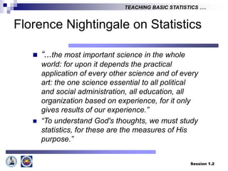 Session 1.2
TEACHING BASIC STATISTICS ….
Florence Nightingale on Statistics
 “...the most important science in the whole
world: for upon it depends the practical
application of every other science and of every
art: the one science essential to all political
and social administration, all education, all
organization based on experience, for it only
gives results of our experience.”
 “To understand God's thoughts, we must study
statistics, for these are the measures of His
purpose.”
 