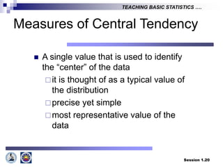 Session 1.20
TEACHING BASIC STATISTICS ….
 A single value that is used to identify
the “center” of the data
it is thought of as a typical value of
the distribution
precise yet simple
most representative value of the
data
Measures of Central Tendency
 