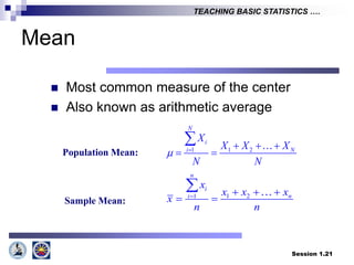 Session 1.21
TEACHING BASIC STATISTICS ….
Mean
 Most common measure of the center
 Also known as arithmetic average
1 1 2
N
i
i N
X
X X X
N N
    
 

1 2
1
n
i
n
i
x
x x x
x
n n
   
 

Population Mean:
Sample Mean:
 