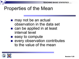 Session 1.22
TEACHING BASIC STATISTICS ….
Properties of the Mean
 may not be an actual
observation in the data set
 can be applied in at least
interval level
 easy to compute
 every observation contributes
to the value of the mean
 
