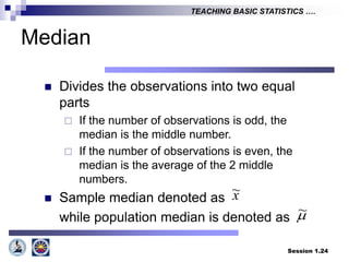 Session 1.24
TEACHING BASIC STATISTICS ….
Median
 Divides the observations into two equal
parts
 If the number of observations is odd, the
median is the middle number.
 If the number of observations is even, the
median is the average of the 2 middle
numbers.
 Sample median denoted as
while population median is denoted as
x
~

~
 