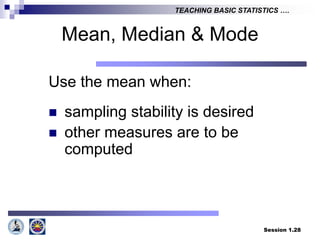 Session 1.28
TEACHING BASIC STATISTICS ….
Mean, Median & Mode
Use the mean when:
 sampling stability is desired
 other measures are to be
computed
 