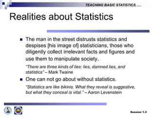 Session 1.3
TEACHING BASIC STATISTICS ….
Realities about Statistics
 The man in the street distrusts statistics and
despises [his image of] statisticians, those who
diligently collect irrelevant facts and figures and
use them to manipulate society.
“There are three kinds of lies: lies, damned lies, and
statistics” – Mark Twaine
 One can not go about without statistics.
“Statistics are like bikinis. What they reveal is suggestive,
but what they conceal is vital.” – Aaron Levenstein
 