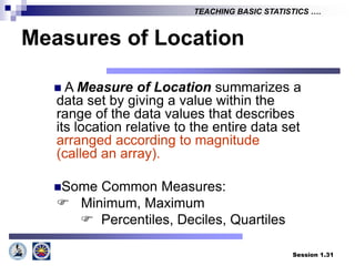 Session 1.31
TEACHING BASIC STATISTICS ….
Measures of Location
 A Measure of Location summarizes a
data set by giving a value within the
range of the data values that describes
its location relative to the entire data set
arranged according to magnitude
(called an array).
Some Common Measures:
 Minimum, Maximum
 Percentiles, Deciles, Quartiles
 