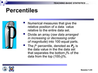 Session 1.33
TEACHING BASIC STATISTICS ….
Percentiles
 Numerical measures that give the
relative position of a data value
relative to the entire data set.
 Divide an array (raw data arranged
in increasing or decreasing order
of magnitude) into 100 equal parts.
 The jth percentile, denoted as Pj, is
the data value in the the data set
that separates the bottom j% of the
data from the top (100-j)%.
 