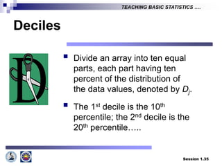 Session 1.35
TEACHING BASIC STATISTICS ….
Deciles
 Divide an array into ten equal
parts, each part having ten
percent of the distribution of
the data values, denoted by Dj.
 The 1st decile is the 10th
percentile; the 2nd decile is the
20th percentile…..
 