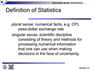 Session 1.4
TEACHING BASIC STATISTICS ….
Definition of Statistics
plural sense: numerical facts, e.g. CPI,
peso-dollar exchange rate
singular sense: scientific discipline
consisting of theory and methods for
processing numerical information
that one can use when making
decisions in the face of uncertainty.
 