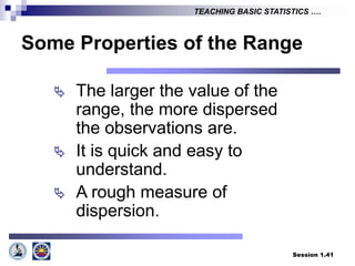 Session 1.41
TEACHING BASIC STATISTICS ….
Some Properties of the Range
 The larger the value of the
range, the more dispersed
the observations are.
 It is quick and easy to
understand.
 A rough measure of
dispersion.
 