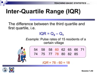 Session 1.42
TEACHING BASIC STATISTICS ….
Inter-Quartile Range (IQR)
The difference between the third quartile and
first quartile, i.e.
IQR = Q3 – Q1
Example: Pulse rates of 15 residents of a
certain village
54 58 58 60 62 65 66 71
74 75 77 78 80 82 85
IQR = 78 - 60 = 18
 