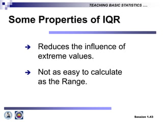 Session 1.43
TEACHING BASIC STATISTICS ….
Some Properties of IQR
 Reduces the influence of
extreme values.
 Not as easy to calculate
as the Range.
 