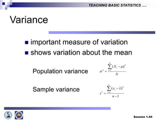 Session 1.44
TEACHING BASIC STATISTICS ….
Variance
 important measure of variation
 shows variation about the mean
Population variance
Sample variance
N
X
N
i
i



 1
2
2
)
( 

1
)
(
1
2
2





n
x
x
s
n
i
i
 