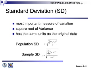 Session 1.45
TEACHING BASIC STATISTICS ….
Standard Deviation (SD)
 most important measure of variation
 square root of Variance
 has the same units as the original data
Population SD
Sample SD
N
X
N
i
i



 1
2
)
( 

1
)
(
1
2





n
x
x
s
n
i
i
 