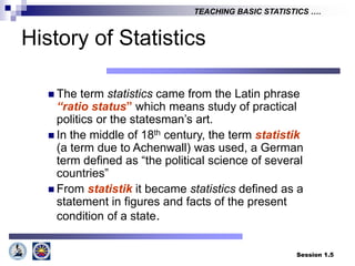 Session 1.5
TEACHING BASIC STATISTICS ….
History of Statistics
 The term statistics came from the Latin phrase
“ratio status” which means study of practical
politics or the statesman’s art.
 In the middle of 18th century, the term statistik
(a term due to Achenwall) was used, a German
term defined as “the political science of several
countries”
 From statistik it became statistics defined as a
statement in figures and facts of the present
condition of a state.
 