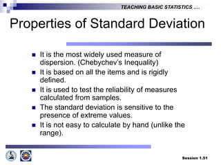 Session 1.51
TEACHING BASIC STATISTICS ….
Properties of Standard Deviation
 It is the most widely used measure of
dispersion. (Chebychev’s Inequality)
 It is based on all the items and is rigidly
defined.
 It is used to test the reliability of measures
calculated from samples.
 The standard deviation is sensitive to the
presence of extreme values.
 It is not easy to calculate by hand (unlike the
range).
 