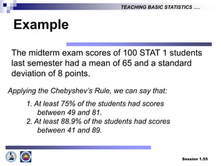 Session 1.55
TEACHING BASIC STATISTICS ….
Example
The midterm exam scores of 100 STAT 1 students
last semester had a mean of 65 and a standard
deviation of 8 points.
Applying the Chebyshev’s Rule, we can say that:
1. At least 75% of the students had scores
between 49 and 81.
2. At least 88.9% of the students had scores
between 41 and 89.
 