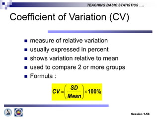 Session 1.56
TEACHING BASIC STATISTICS ….
Coefficient of Variation (CV)
 measure of relative variation
 usually expressed in percent
 shows variation relative to mean
 used to compare 2 or more groups
 Formula :
100%








Mean
SD
CV
 