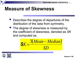 Session 1.58
TEACHING BASIC STATISTICS ….
Measure of Skewness
 Describes the degree of departures of the
distribution of the data from symmetry.
 The degree of skewness is measured by
the coefficient of skewness, denoted as SK
and computed as,
 
SD
Median
Mean
K


3
S
 