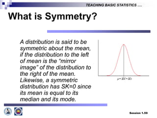 Session 1.59
TEACHING BASIC STATISTICS ….
What is Symmetry?
A distribution is said to be
symmetric about the mean,
if the distribution to the left
of mean is the “mirror
image” of the distribution to
the right of the mean.
Likewise, a symmetric
distribution has SK=0 since
its mean is equal to its
median and its mode.
 