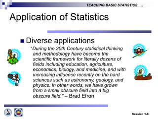 Session 1.6
TEACHING BASIC STATISTICS ….
Application of Statistics
 Diverse applications
“During the 20th Century statistical thinking
and methodology have become the
scientific framework for literally dozens of
fields including education, agriculture,
economics, biology, and medicine, and with
increasing influence recently on the hard
sciences such as astronomy, geology, and
physics. In other words, we have grown
from a small obscure field into a big
obscure field.” – Brad Efron
 