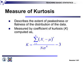Session 1.61
TEACHING BASIC STATISTICS ….
Measure of Kurtosis
 Describes the extent of peakedness or
flatness of the distribution of the data.
 Measured by coefficient of kurtosis (K)
computed as,
 4
1
4
3
N
i
i
X
K
N




 

 