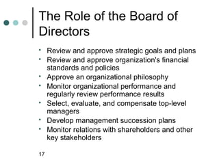 The Role of the Board of
Directors
    Review and approve strategic goals and plans
    Review and approve organization's financial
     standards and policies
    Approve an organizational philosophy
    Monitor organizational performance and
     regularly review performance results
    Select, evaluate, and compensate top-level
     managers
    Develop management succession plans
    Monitor relations with shareholders and other
     key stakeholders

17
 