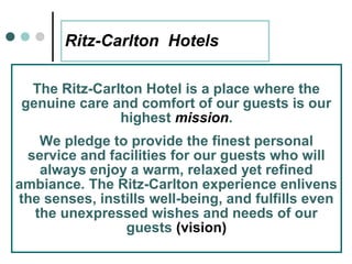 Ritz-Carlton Hotels

 The Ritz-Carlton Hotel is a place where the
genuine care and comfort of our guests is our
              highest mission.
   We pledge to provide the finest personal
 service and facilities for our guests who will
   always enjoy a warm, relaxed yet refined
ambiance. The Ritz-Carlton experience enlivens
the senses, instills well-being, and fulfills even
  the unexpressed wishes and needs of our
                guests (vision)
       27
 