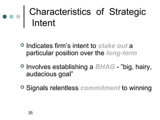 Characteristics of Strategic
     Intent

   Indicates firm’s intent to stake out a
    particular position over the long-term
   Involves establishing a BHAG - ”big, hairy,
    audacious goal”
   Signals relentless commitment to winning


    35
 