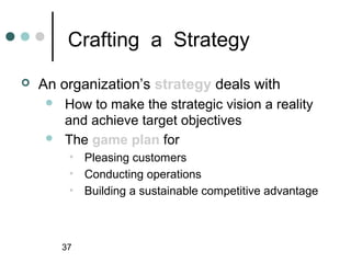 Crafting a Strategy
   An organization’s strategy deals with
        How to make the strategic vision a reality
         and achieve target objectives
        The game plan for
          • Pleasing customers
          • Conducting operations
          • Building a sustainable competitive advantage



         37
 