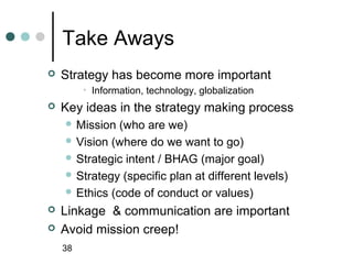 Take Aways
   Strategy has become more important
         • Information, technology, globalization
   Key ideas in the strategy making process
     Mission  (who are we)
     Vision (where do we want to go)
     Strategic intent / BHAG (major goal)
     Strategy (specific plan at different levels)
     Ethics (code of conduct or values)

   Linkage & communication are important
   Avoid mission creep!
    38
 