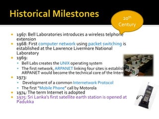 Historical Milestones20th Century1967: Bell Laboratories introduces a wireless telphone extension1968: First computer network using packet switching is established at the Lawrence Livermore National Laboratory1969: Bell Labs creates the UNIX operating systemThe first network, ARPANET linking four sites is established . ARPANET would become the technical core of the Internet1973: Development of a common Internetwork ProtocolThe first “Mobile Phone” call by Motorola1974: The term Internet is adopted1975: Sri Lanka’s first satellite earth station is opened at Padukka