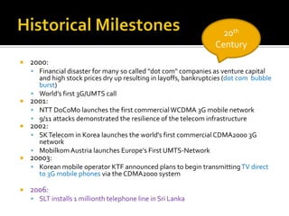 Historical Milestones20th Century2000: Financial disaster for many so called "dot com" companies as venture capital and high stock prices dry up resulting in layoffs, bankruptcies (dot com  bubble burst)World’s first 3G/UMTS call2001: NTT DoCoMo launches the first commercial WCDMA 3G mobile network9/11 attacks demonstrated the resilience of the telecom infrastructure2002:SK Telecom in Korea launches the world's first commercial CDMA2000 3G networkMobilkom Austria launches Europe's First UMTS-Network20003:Korean mobile operator KTF announced plans to begin transmitting TV direct to 3G mobile phones via the CDMA2000 system2006:SLT installs 1 millionth telephone line in Sri Lanka
